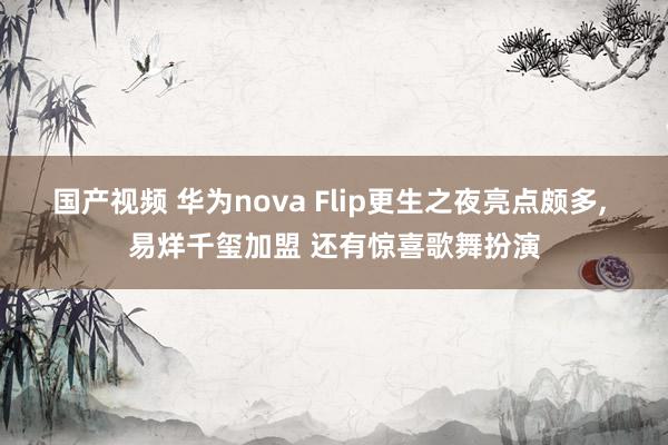 国产视频 华为nova Flip更生之夜亮点颇多, 易烊千玺加盟 还有惊喜歌舞扮演