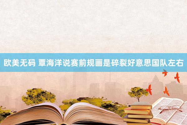欧美无码 覃海洋说赛前规画是碎裂好意思国队左右