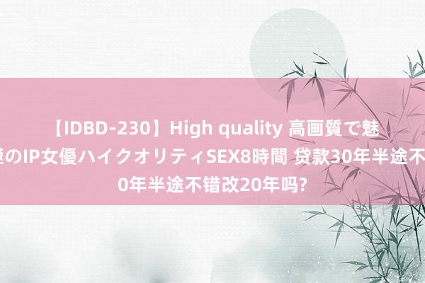 【IDBD-230】High quality 高画質で魅せます！究極のIP女優ハイクオリティSEX8時間 贷款30年半途不错改20年吗?