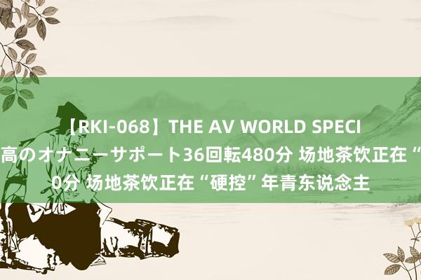 【RKI-068】THE AV WORLD SPECIAL あなただけに 最高のオナニーサポート36回転480分 场地茶饮正在“硬控”年青东说念主
