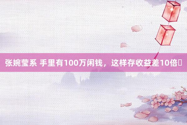 张婉莹系 手里有100万闲钱,这样存收益差10倍❗