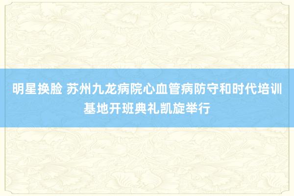 明星换脸 苏州九龙病院心血管病防守和时代培训基地开班典礼凯旋举行