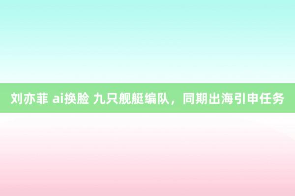 刘亦菲 ai换脸 九只舰艇编队，同期出海引申任务