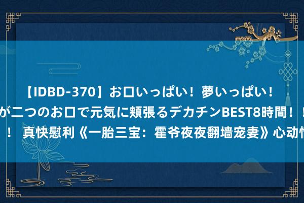 【IDBD-370】お口いっぱい！夢いっぱい！ MEGAマラ S級美女達が二つのお口で元気に頬張るデカチンBEST8時間！！ 真快慰利《一胎三宝：霍爷夜夜翻墙宠妻》心动情节明撩易躲，暗糖难防