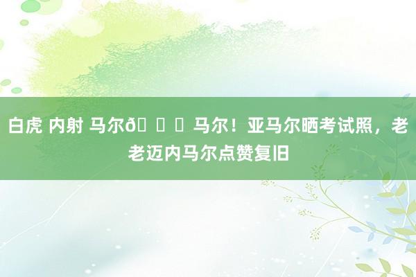 白虎 内射 马尔?马尔！亚马尔晒考试照，老老迈内马尔点赞复旧