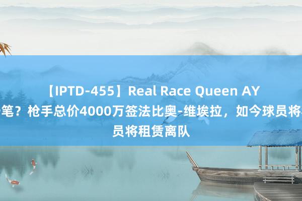 【IPTD-455】Real Race Queen AYA 又亏一笔？枪手总价4000万签法比奥-维埃拉，如今球员将租赁离队