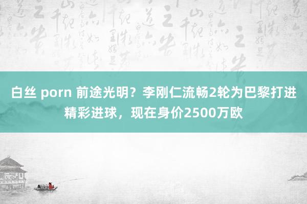 白丝 porn 前途光明？李刚仁流畅2轮为巴黎打进精彩进球，现在身价2500万欧