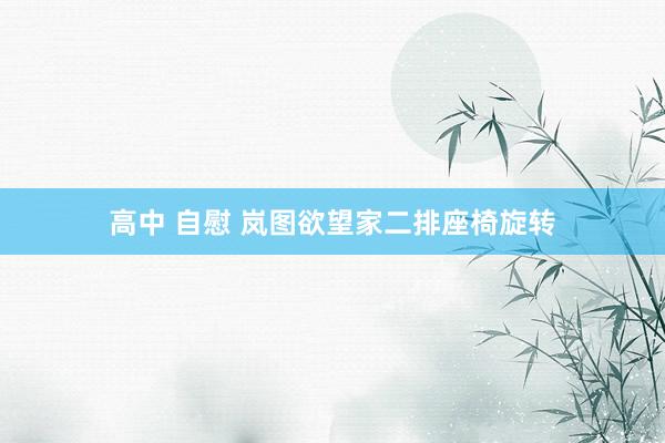 高中 自慰 岚图欲望家二排座椅旋转