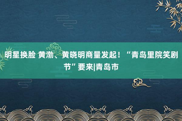 明星换脸 黄渤、黄晓明商量发起！“青岛里院笑剧节”要来|青岛市