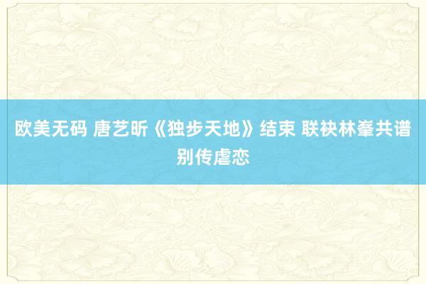 欧美无码 唐艺昕《独步天地》结束 联袂林峯共谱别传虐恋