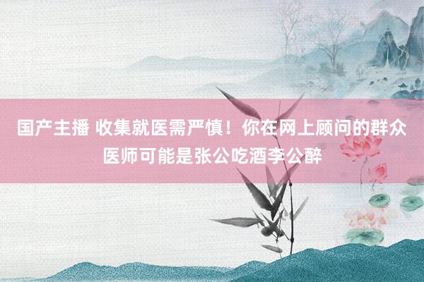 国产主播 收集就医需严慎！你在网上顾问的群众医师可能是张公吃酒李公醉