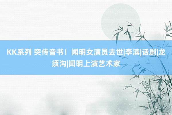 KK系列 突传音书！闻明女演员去世|李滨|话剧|龙须沟|闻明上演艺术家