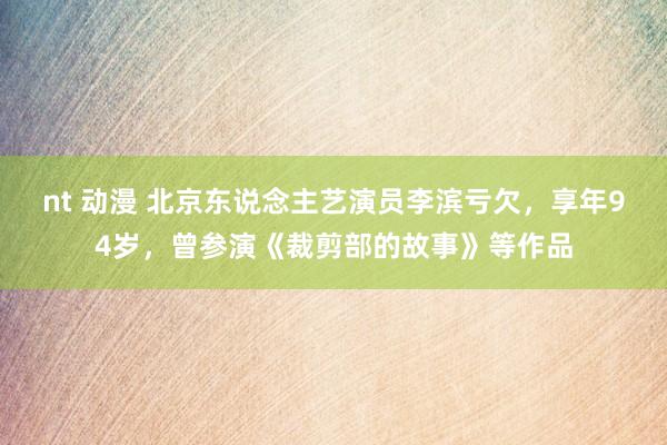 nt 动漫 北京东说念主艺演员李滨亏欠，享年94岁，曾参演《裁剪部的故事》等作品