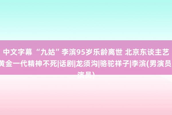 中文字幕 “九姑”李滨95岁乐龄离世 北京东谈主艺黄金一代精神不死|话剧|龙须沟|骆驼祥子|李滨(男演员)