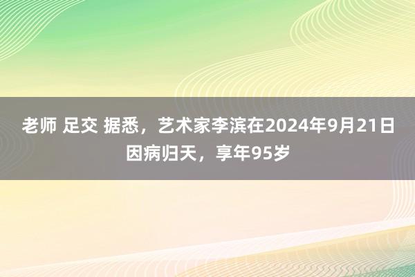 老师 足交 据悉，艺术家李滨在2024年9月21日因病归天，享年95岁