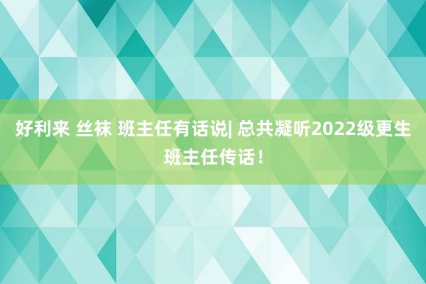 好利来 丝袜 班主任有话说| 总共凝听2022级更生班主任传话！