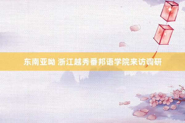 东南亚呦 浙江越秀番邦语学院来访调研