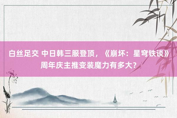 白丝足交 中日韩三服登顶，《崩坏：星穹铁谈》周年庆主推变装魔力有多大？