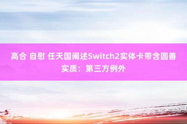高合 自慰 任天国阐述Switch2实体卡带含圆善实质：第三方例外