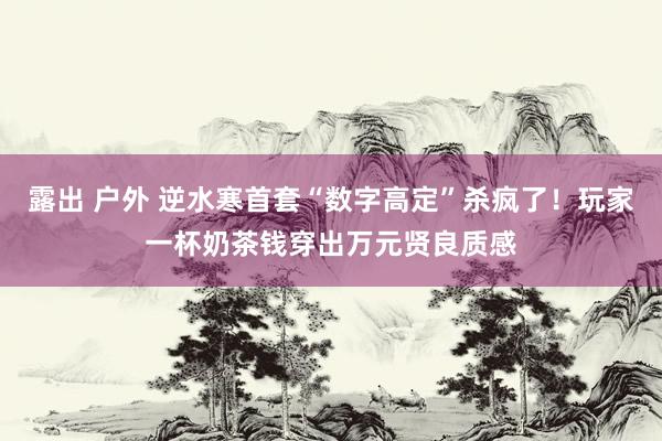 露出 户外 逆水寒首套“数字高定”杀疯了！玩家一杯奶茶钱穿出万元贤良质感