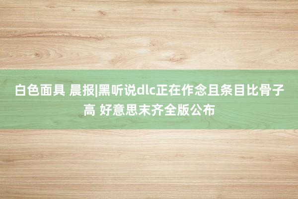 白色面具 晨报|黑听说dlc正在作念且条目比骨子高 好意思末齐全版公布