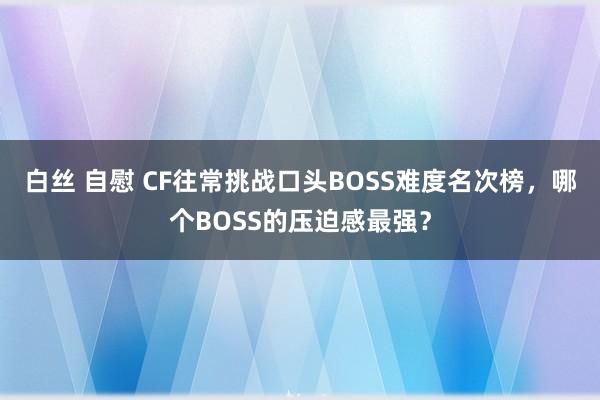 白丝 自慰 CF往常挑战口头BOSS难度名次榜，哪个BOSS的压迫感最强？