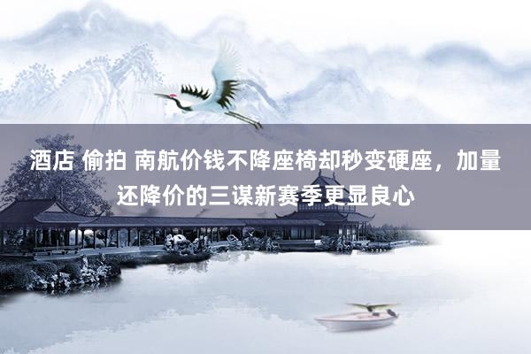 酒店 偷拍 南航价钱不降座椅却秒变硬座，加量还降价的三谋新赛季更显良心