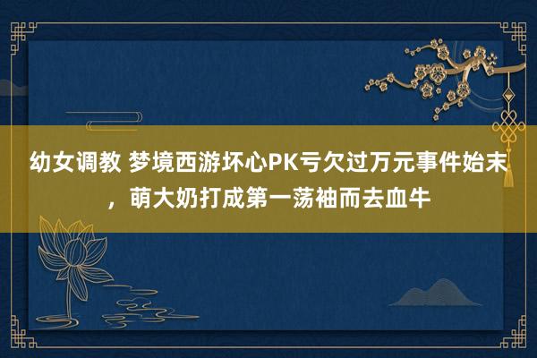 幼女调教 梦境西游坏心PK亏欠过万元事件始末，萌大奶打成第一荡袖而去血牛