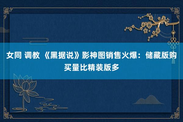 女同 调教 《黑据说》影神图销售火爆：储藏版购买量比精装版多