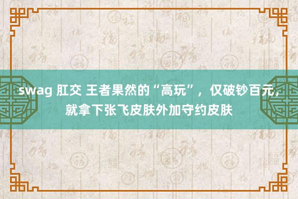swag 肛交 王者果然的“高玩”，仅破钞百元，就拿下张飞皮肤外加守约皮肤