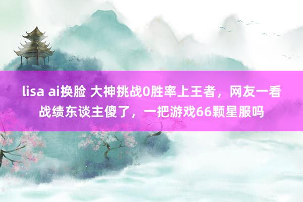 lisa ai换脸 大神挑战0胜率上王者，网友一看战绩东谈主傻了，一把游戏66颗星服吗