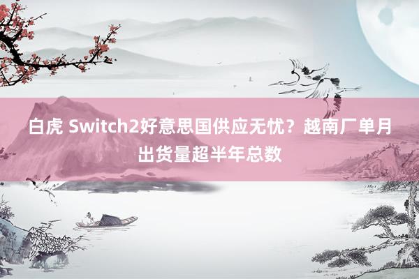 白虎 Switch2好意思国供应无忧？越南厂单月出货量超半年总数