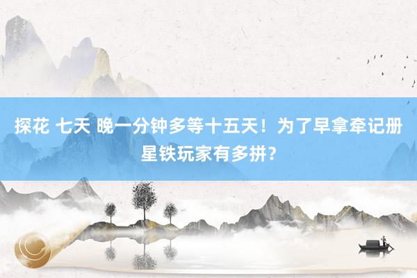 探花 七天 晚一分钟多等十五天！为了早拿牵记册星铁玩家有多拼？