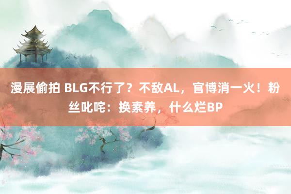 漫展偷拍 BLG不行了？不敌AL，官博消一火！粉丝叱咤：换素养，什么烂BP