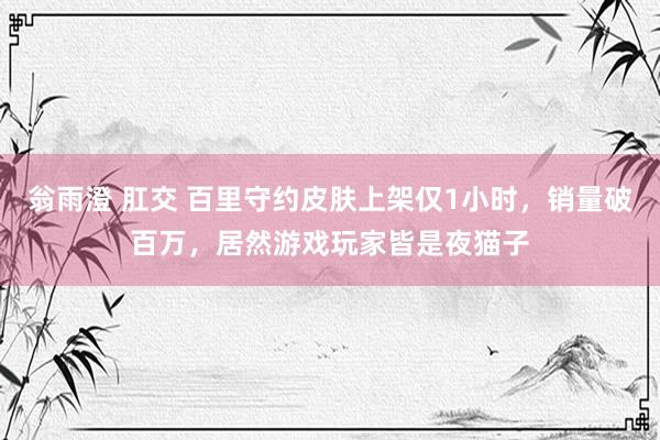翁雨澄 肛交 百里守约皮肤上架仅1小时，销量破百万，居然游戏玩家皆是夜猫子