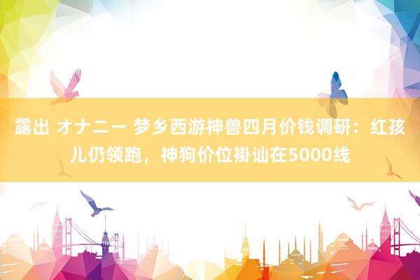 露出 オナニー 梦乡西游神兽四月价钱调研：红孩儿仍领跑，神狗价位褂讪在5000线