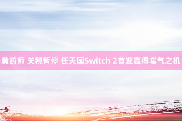 黄药师 关税暂停 任天国Switch 2首发赢得喘气之机