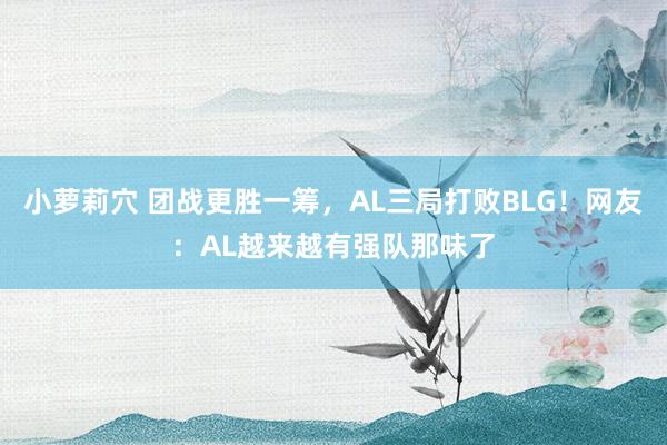 小萝莉穴 团战更胜一筹，AL三局打败BLG！网友：AL越来越有强队那味了