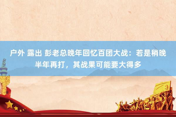 户外 露出 彭老总晚年回忆百团大战：若是稍晚半年再打，其战果可能要大得多