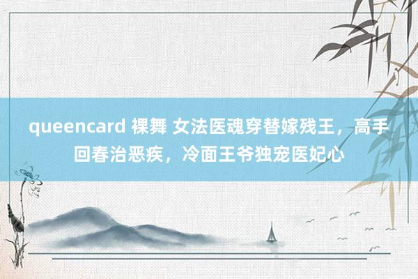 queencard 裸舞 女法医魂穿替嫁残王，高手回春治恶疾，冷面王爷独宠医妃心
