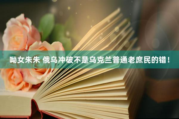 呦女朱朱 俄乌冲破不是乌克兰普通老庶民的错！