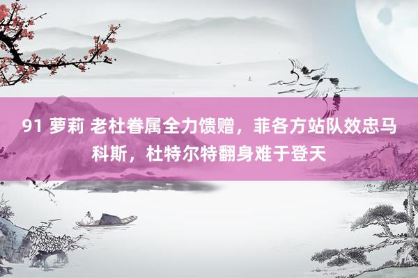 91 萝莉 老杜眷属全力馈赠，菲各方站队效忠马科斯，杜特尔特翻身难于登天