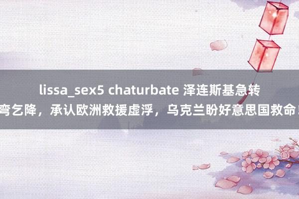 lissa_sex5 chaturbate 泽连斯基急转弯乞降，承认欧洲救援虚浮，乌克兰盼好意思国救命！