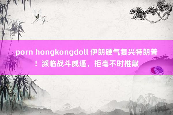 porn hongkongdoll 伊朗硬气复兴特朗普！濒临战斗威逼，拒毫不时推敲