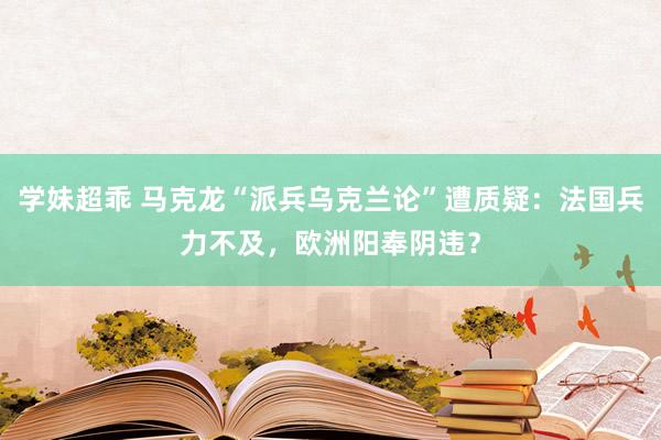 学妹超乖 马克龙“派兵乌克兰论”遭质疑：法国兵力不及，欧洲阳奉阴违？