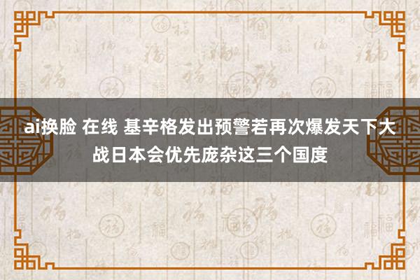 ai换脸 在线 基辛格发出预警若再次爆发天下大战日本会优先庞杂这三个国度