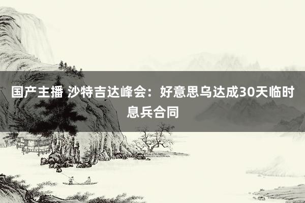 国产主播 沙特吉达峰会：好意思乌达成30天临时息兵合同