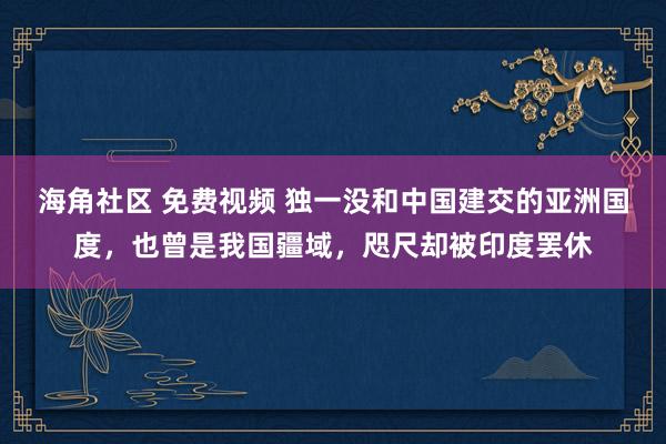 海角社区 免费视频 独一没和中国建交的亚洲国度，也曾是我国疆域，咫尺却被印度罢休