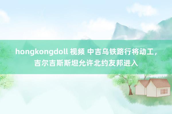 hongkongdoll 视频 中吉乌铁路行将动工，吉尔吉斯斯坦允许北约友邦进入