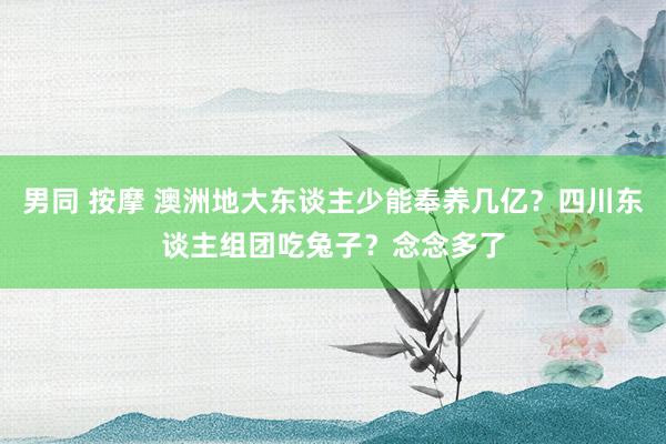 男同 按摩 澳洲地大东谈主少能奉养几亿？四川东谈主组团吃兔子？念念多了